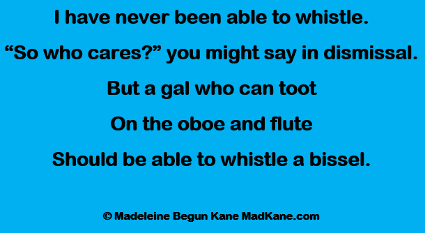 I have never been able to whistle.
“So who cares?” you might say in dismissal.
But a gal who can toot
On the oboe and flute
Should be able to whistle a bissel.

© Madeleine Begun Kane MadKane.com
