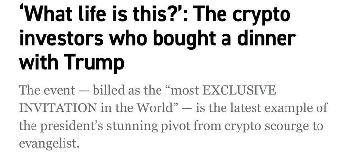'What life is this?': The crypto investors who bought a dinner with Trump
The event - billed as the "most EXCLUSIVE INVITATION in the World" - is the latest example of the president's stunning pivot from crypto scourge to evangelist.

Politico headline 
22 May 2025

https://www.politico.com/news/2025/05/22/crypto-memecoin-dinner-trump-warren-00360761