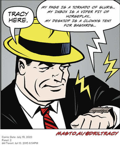 Original Dicktracy comic from July 19, 2023

-------------
Dril Tweet
Jul 13, 2015 6:54PM
-------------
Url
https://twitter.com/dril/status/620727939529773056
-------------
Transcript:
• My Page Is A Tornado Of Slur's...   My Inbox Is A Viper Pit Of Horseplay...   My Desktop Is A Clown's Tent For Bastards...