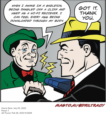 Original Dicktracy comic from July 20, 2023

-------------
Dril Tweet
Feb 26, 2012 9:43AM
-------------
Url
https://twitter.com/dril/status/173765117454979072
-------------
Transcript:
• When I Awake Im A Skeleton, Being Dangled Off A Cliff And Used As A Wi-Fi Reciever. I Can Feel Every Ass Being Downloaded Through My Body.