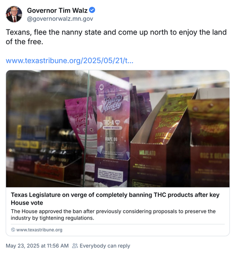 Governor Tim Walz @governorwalz.mn.gov
Texans, flee the nanny state and come up north to enjoy the land of the free.

Texas Legislature on verge of completely banning THC products after key House vote
The House approved the ban after previously considering proposals to preserve the industry by tightening regulations.
www.texastribune.org