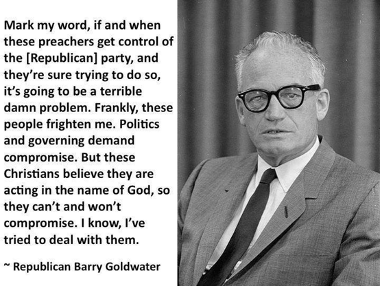 Mark my word, if and when these preachers get control of the [Republican] party, and they're sure trying to do so, it’s going to be a terrible damn problem. 
Frankly, these people frighten me. Politics and governing demand compromise. But these Christians believe they are acting in the name of God, so they can’t and won't compromise. 
I know, I've tried to deal with them.

~ Republican Barry Goldwater