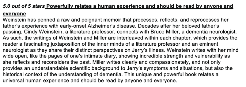 5.0 out of 5 stars Powerfully relates a human experience and should be read by anyone and everyone
Weinstein has penned a raw and poignant memoir that processes, reflects, and reprocesses her father’s experience with early-onset Alzheimer’s disease. Decades after her beloved father’s passing, Cindy Weinstein, a literature professor, connects with Bruce Miller, a dementia neurologist. As such, the writings of Weinstein and Miller are interleaved within each chapter, which provides the reader a fascinating juxtaposition of the inner minds of a literature professor and an eminent neurologist as they share their distinct perspectives on Jerry’s illness. Weinstein writes with her mind wide open, like the pages of one’s intimate diary, showing incredible strength and vulnerability as she reflects and reconsiders the past. Miller writes clearly and compassionately, and not only provides an understandable scientific background to Jerry’s symptoms and situations, but also the historical context of the understanding of dementia. This unique and powerful book relates a universal human experience and should be read by anyone and everyone.