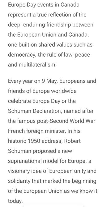 Europe Day events in Canada
represent a true reflection of the
deep, enduring friendship between
the European Union and Canada,
one built on shared values such as
democracy, the rule of law, peace
and multilateralism.

Every year on 9 May, Europeans and
friends of Europe worldwide
celebrate Europe Day or the
Schuman Declaration, named after
the famous post-Second World War
French foreign minister. In his
historic 1950 address, Robert
Schuman proposed a new
supranational model for Europe, a
visionary idea of European unity and
solidarity that marked the beginning
of the European Union as we know it
today.
