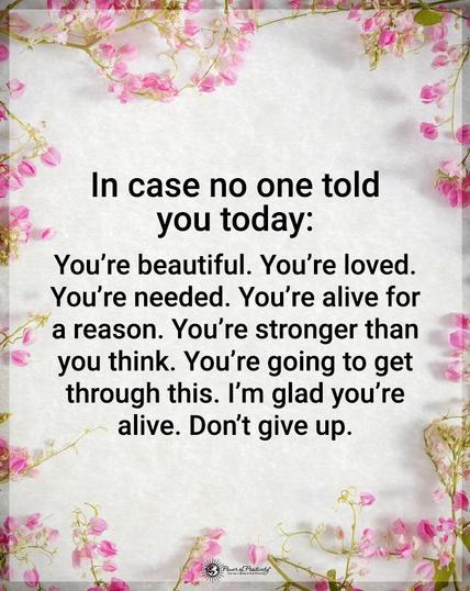 In case no one told you today: You're beautiful. You're loved. You're needed. You're alive for a reason. You're stronger than you think. You're going to get through this. I'm glad you're alive. Don't give up.