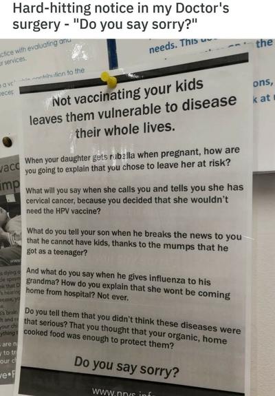 Screenshot of a post.

Heading:  Hard-hitting notice in my Doctor's surgery - "Do you say sorry?"

Below which a photograph of a notice in a doctor's surgery that reads:

Not vaccinating your kids leaves them vulnerable to disease their whole lives.

When your daughter gets rubella when pregnant, how are you going to explain that you chose to leave her at risk?

What will you say when she calls you and tells you she has cervical cancer, because you decided that she wouldn’t need the HPV vaccine?

What do you tell your son when he breaks the news to you that he cannot have kids, thanks to the mumps that he got as a teenager

And what do You say when he gives influenza to his grandma? How do you explain that she won't be coming home from hospital? Not ever.

Do you tell them that you didn't think these diseases were that serious? That you thought your organic, home cooked food was enough to protect them?

Do you say sorry?