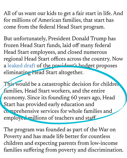 All of us want our kids to get a fair start in life. And for millions of American families, that start has come from the federal Head Start program.

But unfortunately, President Donald Trump has frozen Head Start funds, laid off many federal Head Start employees, and closed numerous regional Head Start offices across the country. Now a leaked draft of the president’s budget proposes eliminating Head Start altogether.

This would be a catastrophic decision for children, families, Head Start workers, and the entire economy. Since its founding 60 years ago, Head Start has provided early education and comprehensive services for whole families and employed millions of teachers and staff.

The program was founded as part of the War on Poverty and has made life better for countless children and expecting parents from low-income families suffering from poverty and discrimination.