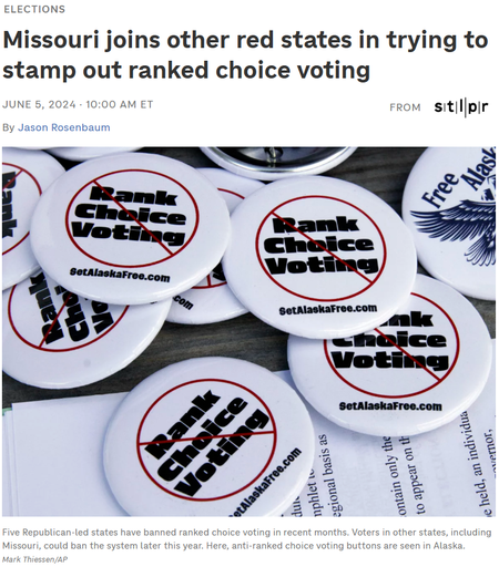 Elections
Missouri joins other red states in trying to stamp out ranked choice voting
June 5, 202410:00 AM ET
From
St. Louis Public Radio

By 

Jason Rosenbaum

Campaign buttons urging Alaskans to repeal ranked choice voting in Alaska sit on a picnic table in Wasilla on May 14.
Five Republican-led states have banned ranked choice voting in recent months. Voters in other states, including Missouri, could ban the system later this year. Here, anti-ranked choice voting buttons are seen in Alaska.

Mark Thiessen/AP