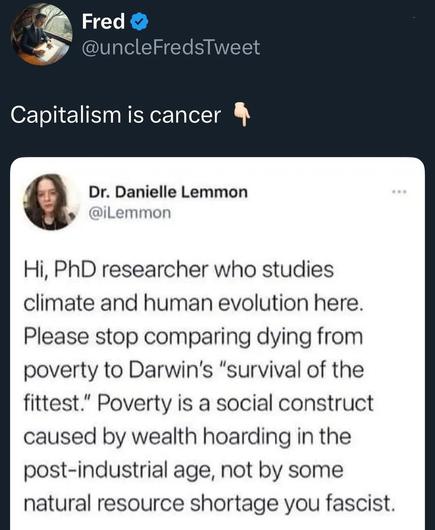 Hi, PhD researcher who studies climate and human evolution here. Please stop comparing dying from poverty to Darwin's "survival of the fittest". Poverty is a social construct caused by wealth hoarding in the post-industrial age, not by some natural resource shortage you fascist

Capitalism is cancer
