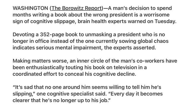 Borowitz Report 5/27/25 Man  Feared to be Cognitively Slipping After Writing a Book About the Wrong President 
Satire

WASHINGTON (The Borowitz Report)—A man'’s decision to spend months writing a book about the wrong president is a worrisome sign of cognitive slippage, brain health experts warned on Tuesday. Devoting a 352-page book to unmasking a president who is no longer in office instead of the one currently sowing global chaos indicates serious mental impairment, the experts asserted.

Making matters worse, an inner circle of the man's co-workers have been enthusiastically touting his book on televisionin a coordinated effort to conceal his cognitive decline.

Photo of Jake Tapper lead CNN news anchor
“It's sad that no one around him seems willing to tell him he's slipping,” one cognitive specialist said. “Every day it becomes clearer that he's no longer up to his job.”