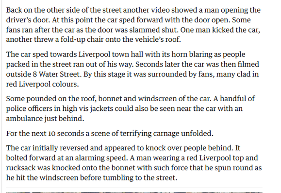 Back on the other side of the street another video showed a man opening the
driver's door. At this point the car sped forward with the door open. Some
fans ran after the car as the door was slammed shut. One man kicked the car,
another threw a fold-up chair onto the vehicle’s roof.

The car sped towards Liverpool town hall with its horn blaring as people
packed in the street ran out of his way. Seconds later the car was then filmed
outside 8 Water Street. By this stage it was surrounded by fans, many clad in
red Liverpool colours.

Some pounded on the roof, bonnet and windscreen of the car. A handful of
police officers in high vis jackets could also be seen near the car with an
ambulance just behind.

For the next 10 seconds a scene of terrifying carnage unfolded.

The car initially reversed and appeared to knock over people behind. It
bolted forward at an alarming speed. A man wearing a red Liverpool top and
rucksack was knocked onto the bonnet with such force that he spun round as
he hit the windscreen before tumbling to the street.