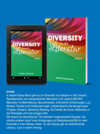 Diversity in der Literatur Essays von Amalia Zeichnerin
Inhalt:
In diesem Essay-Band geht es um Diversität und Inklusion in der Literatur,
Repräsentation von marginalisierten Menschen (z.B. queer/LGBTIAQ*,
Menschen mit Behinderung, Neurodiversität, chronischen Erkrankungen u.a.).
Weitere Themen sind Inhaltswarnungen, problematische Handlungsmuster
(Tropes), Konsens, Sensitivity Reading, die Freiheit der Kunst, Weltenbau in
der Phantastik und noch einiges mehr.
Die Autorin ist intersektional; Teil mehrerer marginalisierter Gruppen. Sie
möchte anderen Autor*innen Anregungen und Gedankenanstöße für mehr
Diversität in ihren Werken bieten. Zu den Essays gibt es weiterführende
Literatur, auch in einem Anhang.