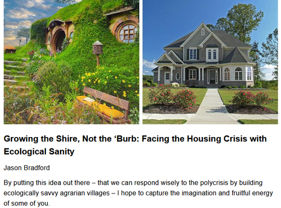 Growing the Shire, Not the ‘Burb: Facing the Housing Crisis with Ecological Sanity
Jason Bradford, originally published by Resilience.org
May 27, 2025

By putting this idea out there – that we can respond wisely to the polycrisis by building ecologically savvy agrarian villages – I hope to capture the imagination & fruitful energy of some of you.

"In early 2025, the U.S. human population is about 340 million. The housing stock is 150 million, so that on average there are 2.3 people per home. Home size is large, with newly constructed homes averaging 2,600 square feet.

New homes sell on average for $665,000, which works out to $250 per square foot. This enormous sum, allocated among 2.3 people, is around $290,000 per person. It’s a lot of money, and, this is key, each of these residences is tied to an infrastructure that locks it into industrial-scale flows of energy & materials that are paid for by wage earners.

Now I’m going to bring up something that is almost never discussed in the context of housing, let alone road building, career choices, or the future of college football, but is absolutely critical to all of these and much more: planetary boundaries...You should quickly make the cognitive leap (actually only a tiny hop) to understand that the life-support systems of Earth are undermined by normal daily living in industrial modernity...which needs to be reduced by about an order of magnitude to have any hope of keeping Spaceship Earth conducive to Homo sapiens."