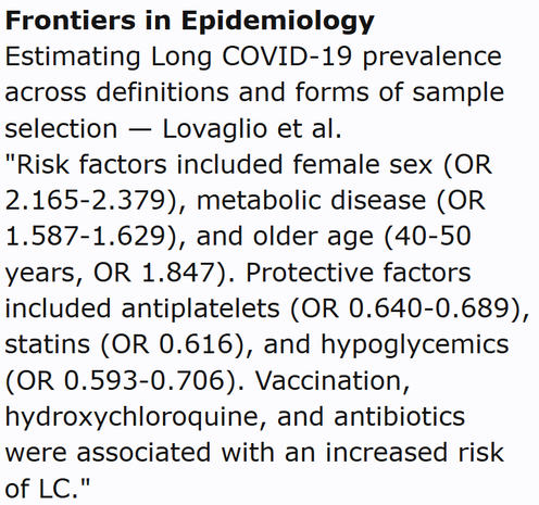 Frontiers in Epidemiology
Estimating Long COVID-19 prevalence across definitions and forms of sample selection — Lovaglio et al.
"Risk factors included female sex (OR 2.165-2.379), metabolic disease (OR 1.587-1.629), and older age (40-50 years, OR 1.847). Protective factors included antiplatelets (OR 0.640-0.689), statins (OR 0.616), and hypoglycemics (OR 0.593-0.706). Vaccination, hydroxychloroquine, and antibiotics were associated with an increased risk of LC."