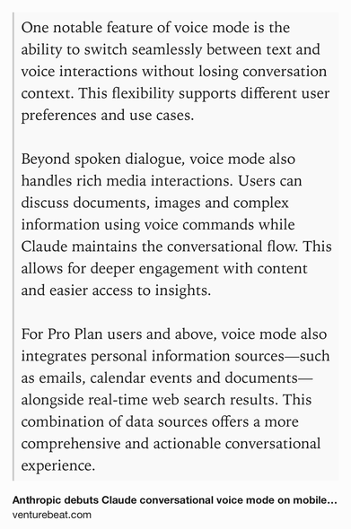 Text Shot: One notable feature of voice mode is the ability to switch seamlessly between text and voice interactions without losing conversation context. This flexibility supports different user preferences and use cases.

Beyond spoken dialogue, voice mode also handles rich media interactions. Users can discuss documents, images and complex information using voice commands while Claude maintains the conversational flow. This allows for deeper engagement with content and easier access to insights.

For Pro Plan users and above, voice mode also integrates personal information sources—such as emails, calendar events and documents—alongside real-time web search results. This combination of data sources offers a more comprehensive and actionable conversational experience.