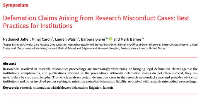 Symposium
Defamation Claims Arising from Research Misconduct Cases: Best
Practices for Institutions
Nathaniel Jaffe1, Minal Caron1, Lauren Walsh2, Barbara Bierer3* and Mark Barnes1*
1Ropes & Gray LLP, Health Care Practice Group, Boston, Massachusetts, United States; 2Mass General Brigham, Office of General Counsel, Boston, Massachusetts, United
States and 3Department of Medicine, Harvard Medical School and Brigham and Women’s Hospital, Boston, Massachusetts, United States
Abstract
Researchers involved in research misconduct proceedings are increasingly threatening or bringing legal defamation claims against the
institutions, complainants, and publications involved in the proceedings. Although defamation claims do not often succeed, they can
nevertheless be costly and lengthy. This article analyzes certain defamation cases in the research misconduct space and provides advice for
institutions and other involved parties seeking to minimize potential defamation liability associated with research misconduct proceedings.
Keywords: research misconduct; whistleblower; defamation; litigation; lawsuit