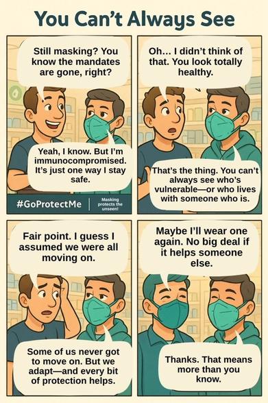 You Can't Always See

Still masking? You know the mandates are gone, right?

Yeah, I know. But I'm immunocompromised. It's just one way I stay safe.
---
Oh... I didn't think of that. You look totally healthy.

That's the thing. You can't always see who's vulnerable-or who lives with someone who is.

---

Fair point. I guess I assumed we were all moving on.

Some of us never got to move on. But we adapt and every bit of protection helps.

---

Maybe I'll wear one again. No big deal if it helps someone else.

Thanks. That means more than you know.

---

#GoProtectMe
Masking protects the unseen!