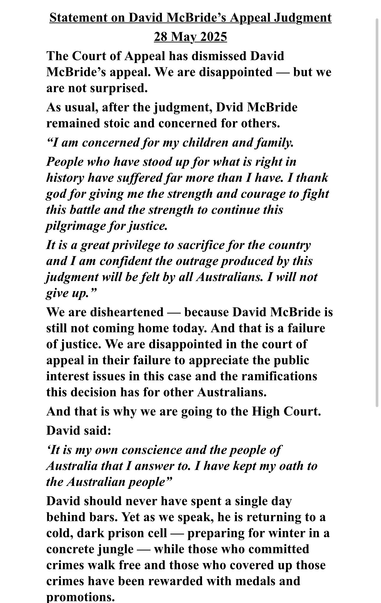 Statement on David McBride’s Appeal Judgment 28 May 2025

The Court of Appeal has dismissed David McBride’s appeal. We are disappointed — but we are not surprised.

As usual, after the judgment, Dvid McBride remained stoic and concerned for others.

“I am concerned for my children and family. 

People who have stood up for what is right in history have suffered far more than I have. I thank god for giving me the strength and courage to fight this battle and the strength to continue this pilgrimage for justice.

It is a great privilege to sacrifice for the country and I am confident the outrage produced by this judgment will be felt by all Australians. I will not give up.”

We are disheartened — because David McBride is still not coming home today. And that is a failure of justice. We are disappointed in the court of appeal in their failure to appreciate the public interest issues in this case and the ramifications this decision has for other Australians.

And that is why we are going to the High Court. David said:

‘It is my own conscience and the people of Australia that I answer to. I have kept my oath to the Australian people”

David should never have spent a single day behind bars. Yet as we speak, he is returning to a cold, dark prison cell — preparing for winter in a concrete jungle — while those who committed crimes walk free and those who covered up those crimes have been rewarded with medals and promotions.