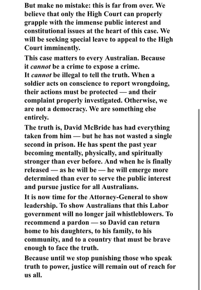 But make no mistake: this is far from over. We believe that only the High Court can properly grapple with the immense public interest and constitutional issues at the heart of this case. We will be seeking special leave to appeal to the High Court imminently.

This case matters to every Australian. Because it cannot be a crime to expose a crime.
It cannot be illegal to tell the truth. When a soldier acts on conscience to report wrongdoing, their actions must be protected — and their complaint properly investigated. Otherwise, we are not a democracy. We are something else entirely.

The truth is, David McBride has had everything taken from him — but he has not wasted a single second in prison. He has spent the past year becoming mentally, physically, and spiritually stronger than ever before. And when he is finally released — as he will be — he will emerge more determined than ever to serve the public interest and pursue justice for all Australians.

It is now time for the Attorney-General to show leadership. To show Australians that this Labor government will no longer jail whistleblowers. To recommend a pardon — so David can return home to his daughters, to his family, to his community, and to a country that must be brave enough to face the truth.

Because until we stop punishing those who speak truth to power, justice will remain out of reach for us all.