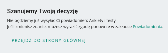 Zrzut ekranu. Tekst:

Szanujemy Twoją decyzję

Nie będziemy już wysyłać Ci powiadomień: Ankiety i testy

Jeśli zmienisz zdanie, możesz wyrazić zgodę ponownie w zakładce Powiadomienia.

Przejdź do strony głównej