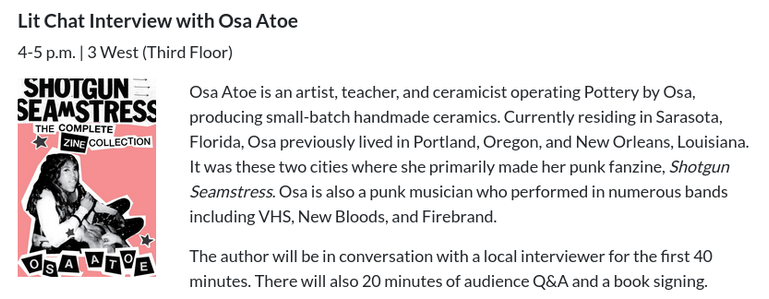 Lit Chat Interview with Osa Atoe

4-5 p.m. | 3 West (Third Floor)

Shotgun Seamstress Complete Zine Collection

Osa Atoe is an artist, teacher, and ceramicist operating Pottery by Osa, producing small-batch handmade ceramics. Currently residing in Sarasota, Florida, Osa previously lived in Portland, Oregon, and New Orleans, Louisiana. It was these two cities where she primarily made her punk fanzine, Shotgun Seamstress. Osa is also a punk musician who performed in numerous bands including VHS, New Bloods, and Firebrand. 

The author will be in conversation with a local interviewer for the first 40 minutes. There will also 20 minutes of audience Q&A and a book signing.