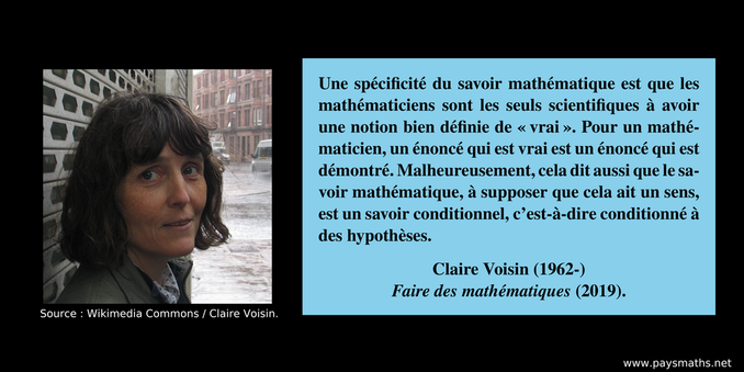 Portrait photographique de Claire Voisin, et une citation : "Une spécificité du savoir mathématique est que les mathématiciens sont les seuls scientifiques à avoir une notion bien définie de "vrai". Pour un mathématicien, un énoncé qui est vrai est un énoncé qui est démontré. Malheureusement, cela dit aussi que le savoir mathématique, à supposer que cela ait un sens, est un savoir conditionnel, c’est-à-dire conditionné à des hypothèses."