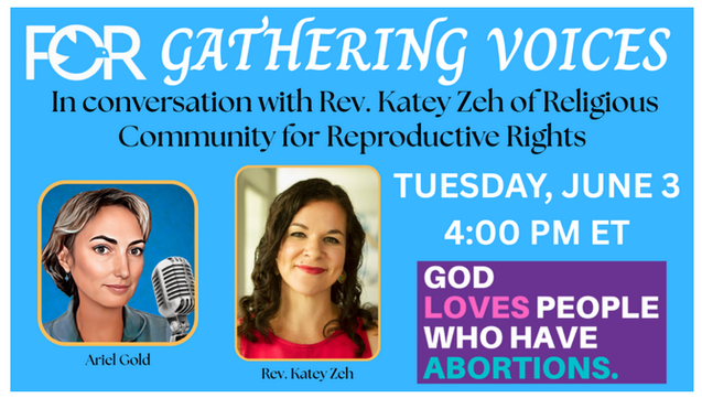 For Gathering Voices
Ariel Gold In Conversation with Rev Katey Zeh
of Religious Community for Reproductive Rights
Tuesday, June 3 at 4:00 PM ET
God Loves People Who Have Abortions

FOR's next Gathering Voices discussion, on June 3, at 4 PM ET, will be a deep and important conversation with Rev. Katey Zeh, the CEO of the Religious Community for Reproductive Choice, which draws on the "moral power of diverse religious communities" and rejects "the shame and stigma that religious conservatives have long attached to sex, sexuality and reproduction."

Under Jewish law (halacha) the termination of a pregnancy is required when the life of the mother is in danger...  My Jewish traditions understand it to include the pregnant person's economic and mental health, and dignity. Given that we are commanded over and over again to care for the poor, the systematically oppressed, and the persecuted, and that this is a prophetic duty, to criminalize reproductive freedom is to criminalize care.

“Pregnancy itself is a risk factor for homicide...” Carrying an unwanted pregnancy to term is associated with higher rates of domestic violence, poverty, poorer maternal bonding, and such dire health consequences as gestational hypertension, eclampsia, postpartum hemorrhage, and maternal and infant death. Conversely, women who receive a wanted abortion are more financially stable, set more ambitious goals, raise children under more stable conditions, and are more likely to have a wanted child later.