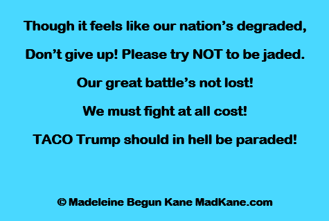 Though it feels like our nation’s degraded,
Don’t give up! Please try NOT to be jaded.
Our great battle’s not lost!
We must fight at all cost!
TACO Trump should in hell be paraded!

© Madeleine Begun Kane MadKane.com