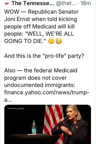 The Tennesse Holler  WOW — Republican Senator Joni Ernst when told kicking people off Medicaid will kill people: "WELL, WE'RE ALL GOING TO DIE." 

And this is the “pro-life" party? Also — the federal Medicaid program does not cover undocumented immigrants: finance.yahoo.com

Photo of Joni Ernst

https://finance.yahoo.com/news/trump-administration-claims-kicking-1-023105440.html