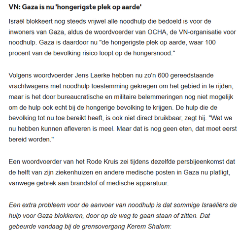 VN: Gaza is nu 'hongerigste plek op aarde'
Israël blokkeert nog steeds vrijwel alle noodhulp die bedoeld is voor de inwoners van Gaza, aldus de woordvoerder van OCHA, de VN-organisatie voor noodhulp. Gaza is daardoor nu "de hongerigste plek op aarde, waar 100 procent van de bevolking risico loopt op de hongersnood."

Volgens woordvoerder Jens Laerke hebben nu zo'n 600 gereedstaande vrachtwagens met noodhulp toestemming gekregen om het gebied in te rijden, maar is het door bureaucratische en militaire belemmeringen nog niet mogelijk om de hulp ook echt bij de hongerige bevolking te krijgen. De hulp die de bevolking tot nu toe bereikt heeft, is ook niet direct bruikbaar, zegt hij. "Wat we nu hebben kunnen afleveren is meel. Maar dat is nog geen eten, dat moet eerst bereid worden."

Een woordvoerder van het Rode Kruis zei tijdens dezelfde persbijeenkomst dat de helft van zijn ziekenhuizen en andere medische posten in Gaza nu platligt, vanwege gebrek aan brandstof of medische apparatuur.

Een extra probleem voor de aanvoer van noodhulp is dat sommige Israëliërs de hulp voor Gaza blokkeren, door op de weg te gaan staan of zitten. Dat gebeurde vandaag bij de grensovergang Kerem Shalom:
