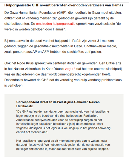 "Hulporganisatie GHF noemt berichten over doden verzinsels van Hamas
De Gaza Humanitarian Foundation (GHF), die noodhulp in Gaza moet uitdelen, ontkent dat er vandaag mensen zijn gedood en gewond zijn geraakt bij de distributiepunten. De omstreden hulporganisatie spreekt van verzinsels die "de wereld in worden geholpen door Hamas".
Bij een aanval in de buurt van het hulppunt in Rafah zijn zeker 31 mensen gedood, zeggen de gezondheidsautoriteiten in Gaza. Onafhankelijke media, zoals persbureaus AP en AFP, hebben de slachtoffers zelf gezien.
Ook het Rode Kruis spreekt van tientallen doden en gewonden. Een Britse arts in het Nasser-ziekenhuis in Khan Younis zegt dat het een enorme slachtpartij was en dat iedereen die daar wordt binnengebracht kogelwonden heeft. Desondanks beweert de GHF dat de verdeling van hulp vandaag probleemloos is verholpen.
Correspondent Israël en de Palestijnse Gebieden Nasrah Habiballah:
"De GHF gaf eerder aan dat er geen aanwezigheid van het Israëlische leger zou zijn in de buurt van die distributiepunten. Particuliere Amerikaanse bedrijven zouden voor de beveiliging zorgen en het Israëlische leger zou alleen betrokken zijn bij de coördinatie. Maar volgens Palestijnen is het leger dus wel degelijk in het gebied aanwezig en valt het mensen aan.
Het Israëlische leger zegt op dit moment nergens van te weten, maar dat zegt niet zo veel. We hebben vaak gezien dat de eerste reactie van het leger ontkennend is, maar dat daar later niets van blijkt te kloppen."