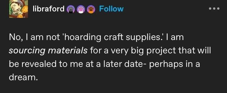 @libraford

no, i am not 'hoarding craft supplies.' i am sourcing materials for a very big project that will be revealed to me at a later date - perhaps in a dream.
