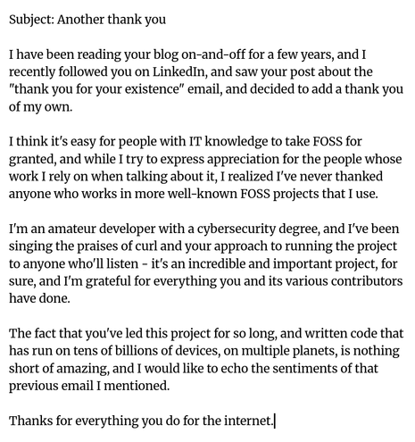 Subject: Another thank you

I have been reading your blog on-and-off for a few years, and I recently followed you on LinkedIn, and saw your post about the "thank you for your existence" email, and decided to add a thank you of my own.

I think it's easy for people with IT knowledge to take FOSS for granted, and while I try to express appreciation for the people whose work I rely on when talking about it, I realized I've never thanked anyone who works in more well-known FOSS projects that I use.

I'm an amateur developer with a cybersecurity degree, and I've been singing the praises of curl and your approach to running the project to anyone who'll listen - it's an incredible and important project, for sure, and I'm grateful for everything you and its various contributors have done.

The fact that you've led this project for so long, and written code that has run on tens of billions of devices, on multiple planets, is nothing short of amazing, and I would like to echo the sentiments of that previous email I mentioned.

Thanks for everything you do for the internet.