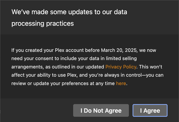 We've made some updates to our data
processing practices
If you created your Plex account before March 20, 2025, we now
need your consent to include your data in limited selling
arrangements, as outlined in our updated Privacy Policy. This won't
affect your ability to use Plex, and you're always in control—you can
review or update your preferences at any time here.

I Do Not Agree | Agree