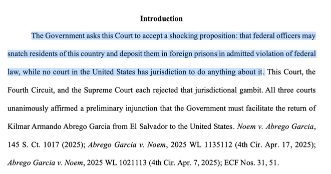 The Government asks this Court to accept a shocking proposition: that federal officers may snatch residents of this country and deposit them in foreign prisons in admitted violation of federal law, while no court in the United States has jurisdiction to do anything about it. This Court, the Fourth Circuit, and the Supreme Court each rejected that jurisdictional gambit. All three courts unanimously affirmed a preliminary injunction that the Government must facilitate the return of Kilmar Armando Abrego Garcia from El Salvador to the United States