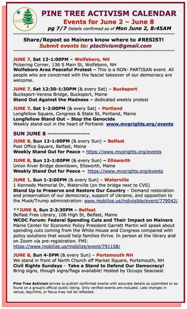 JUNE 7, Sat 12-1:00PM – #WolfeboroNH
Pickering Corner, 136 S Main St
Wolfeboro Area Peaceful Protest – This is a NON- PARTISAN event. All people who are concerned with the #fascist takeover of our democracy are welcome.

JUNE 7, Sat 12:30-1:30PM (& every Sat) – #BucksportME
Bucksport-Verona Bridge
#StandOutAgainstTheMadness – dedicated weekly protest

JUNE 7, Sat 1-2:00PM (& every Sat) – #PortlandME
Longfellow Square, Congress & State St
Longfellow Stand Out – #StopTheGenocide
Weekly stand-out

SUN JUNE 8 

JUNE 8, Sun 12-1:00PM (& every Sun) – #BelfastME
Post Office Square
Weekly Stand Out for Peace  

JUNE 8, Sun 12-1:00PM (& every Sun) – #EllsworthME
Union River Bridge downtown
Weekly Stand Out for Peace

JUNE 1, Sun 1-2:00PM (& every Sun) – #WatervilleME
1 Kennedy Memorial Dr (on the bridge next to CVS)
Stand Up to Preserve and Restore Our Country – Demand restoration and preservation of our democracy, support of Ukraine, and opposition to the Musk/Trump administration

JUNE 8, Sun 2-3:30PM – #BelfastME
Belfast Free Library, 106 High St
WCDC Forum: Federal Spending Cuts and Their Impact on Mainers 

JUNE 8, Sun 4-5PM (& every Sun) – #PortsmouthNH
We stand in front of North Church off Market Square
#CivilRightsSundays – Take a Stand to Defend Our Democracy!
Bring signs, though signs/flags available! Hosted by #OccupySeacoast