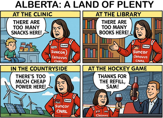 A four-panel political cartoon titled "ALBERTA: A LAND OF PLENTY" satirizes Alberta Premier Danielle Smith. In each panel, she wears a red racing-style suit covered in oil company logos like Suncor, Cenovus, and CNRL.

    At the Clinic: Smith stands beside a child and a shelf of snacks, saying, "There are too many snacks here!"

    At the Library: Surrounded by books, Smith declares, "There are too many books here!"

    In the Countryside: In front of wind turbines and solar panels, Smith says, "There's too much cheap power here!"

    At the Hockey Game: Smith, now with a different sponsor patch ("Cleonos"), smiles and raises a wine glass as a man pours her more wine. She says, "Thanks for the refill, Sam!"

The comic criticizes perceived priorities of Alberta's leadership, contrasting abundance in public services and renewable energy with favoritism toward oil interests and elite leisure.