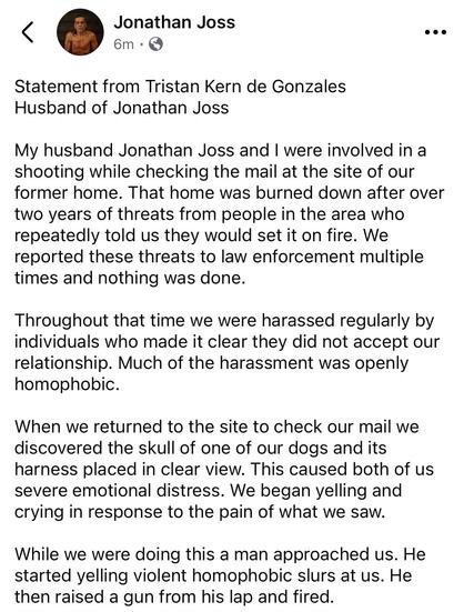 Jonathan Joss

Statement from Tristan Kern de Gonzales
Husband of Jonathan Joss
My husband Jonathan Joss and I were involved in a shooting while checking the mail at the site of our former home. That home was burned down after over two years of threats from people in the area who repeatedly told us they would set it on fire. We reported these threats to law enforcement multiple times and nothing was done.
Throughout that time we were harassed regularly by individuals who made it clear they did not accept our relationship. Much of the harassment was openly homophobic.
When we returned to the site to check our mail we discovered the skull of one of our dogs and its harness placed in clear view. This caused both of us severe emotional distress. We began yelling and crying in response to the pain of what we saw.
While we were doing this a man approached us. He started yelling violent homophobic slurs at us. He then raised a gun from his lap and fired.