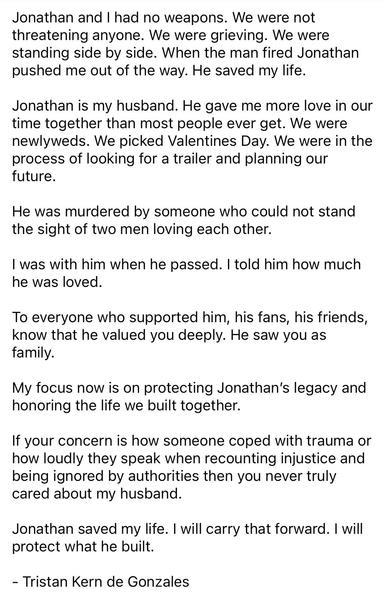 Jonathan and I had no weapons. We were not threatening anyone. We were grieving. We were standing side by side. When the man fired Jonathan pushed me out of the way. He saved my life.
Jonathan is my husband. He gave me more love in our time together than most people ever get. We were newlyweds. We picked Valentines Day. We were in the process of looking for a trailer and planning our future.
He was murdered by someone who could not stand the sight of two men loving each other.
I was with him when he passed. I told him how much he was loved.
To everyone who supported him, his fans, his friends, know that he valued you deeply. He saw you as family.
My focus now is on protecting Jonathan's legacy and honoring the life we built together.
If your concern is how someone coped with trauma or how loudly they speak when recounting injustice and being ignored by authorities then you never truly cared about my husband.
Jonathan saved my life. I will carry that forward. I will protect what he built.
- Tristan Kern de Gonzales