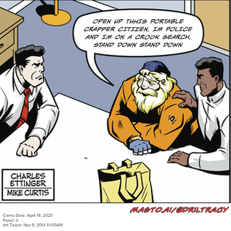 Original Dicktracy comic from April 18, 2025

-------------
Dril Tweet
Nov 9, 2014 11:05AM
-------------
Url
https://twitter.com/dril/status/531462677672251393
-------------
Transcript:
• Open Up Thhis Portable Crapper Citizen. Im Police And Im On A Crook Search. Stand Down Stand Down


In the comic strip, three people are sitting around a table. One man, who is wearing an orange jacket, is talking with the other two men who are wearing black jackets. A bag can be seen on the table next to the man in the orange jacket. The men are engaged in a conversation, with one man appearing to give advice or respond to the other. The comic strip is part of a series and is titled "Mastoai/8grlt": November 9, 2015.