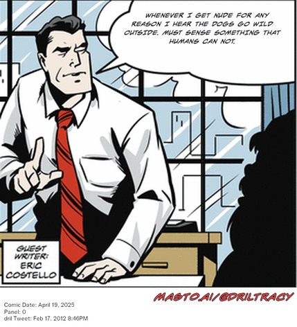 Original Dicktracy comic from April 19, 2025

-------------
Dril Tweet
Feb 17, 2012 8:46PM
-------------
Url
https://twitter.com/dril/status/170670490128625665
-------------
Transcript:
• Whenever I Get Nude For Any Reason I Hear The Dogs Go Wild Outside. Must Sense Something That Humans Can Not.


The image features a cartoon-style comic strip with a male character, likely a businessman, wearing a white shirt and a red tie. The man is standing in front of a desk with a chair, and the scene includes a window, providing a realistic setting for the image. 

The comic strip also contains text, possibly a speech or dialogue, related to the scene, as well as an email address provided at the bottom. The content and details of the message may vary, but the presence of the email address suggests that the message might be sent to the artist, or potentially related to the story or characters in the comic strip.
