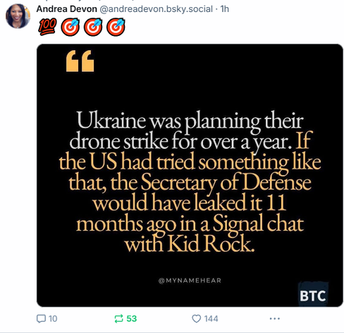 Andrea Devon @andreadevon.bsky.socia 
"Ukraine was planning their drone strike for over a year. lf the US had tried something like that, the Secretary of Defense o i i Bk e would have leaked it 11 months ago in a Signal Chat with Kid Rock"