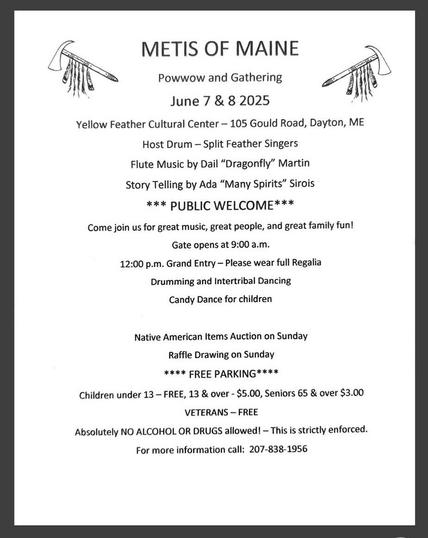 METIS OF MAINE

Powwow and Gathering
June 7 & 8 2025
Yellow Feather Cultural Center — 105 Gould Road, Dayton, ME
Host Drum — Split Feather Singers
Flute Music by Dail “Dragonfly” Martin 
Story Telling by Ada “Many Spirits” Sirois 
***PUBLIC WELCOME*** 
Come join us for great music, great people, and great family fun! Gate opens at 9:00 a.m. 
12:00 p.m. Grand Entry — Please wear full Regalia
Drumming and Intertribal Dancing 
Candy Dance for children 
Native American Items Auction on Sunday
Raffle Drawing on Sunday
 **** FREE PARKING ****
Children under 13 — FREE, 13 & over - $5.00, Seniors 65 & over $3.00 
VETERANS — FREE 
Absolutely NO ALCOHOL OR DRUGS allowed! — This is strictly enforced. 
For more information call: 207-838-1956