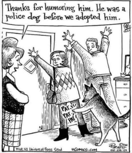 Comic showing two people at the inside of the front door to a house. They are spread-eagle against the wall, and the dog is frisking them like he is a policeman.

Nearby, a woman stands with her arms crossed. She says, "Thanks for humoring him. He was a police dog before we adopted him."

Credits: 
UCOMICS.COM
DAN TIRAFO
02-26-2001