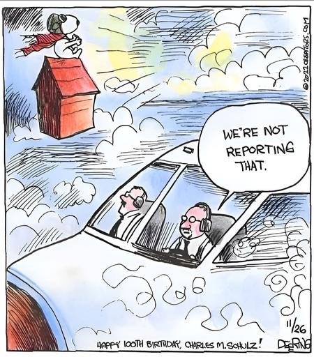 Comic showing the pilots in the cockpit of a large airplane. Outside, Snoopy is sitting on his doghouse wearing his flyer's cap and scarf, flying past. One pilot says to the other, "We're not reporting that."

Caption says it was originally published on 26 November 2012, and a caption reads, "Happy Birthday, Charles M. Schulz!"

Credits: 
2012 OREPITORS.COM, DEERING