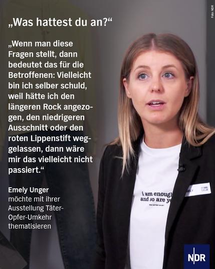 Bild: Eine junge Frau mit schwarzer Jacke und weißem T-Shirt spricht

Text: 

"Was hattest du an?"

"Wenn man diese Fragen stellt, dann bedeutet das für die Betroffenen: Vielleicht bin ich selber schuld, weil hätte ich den längeren Rock angezogen, den niedrigeren Ausschnitt oder den roten Lippenstift weggelassen, dann wäre mir das vielleicht nicht passiert."

Emely Unger
möchte mit ihrer Ausstellung Täter-Opfer-Umkehr thematisieren