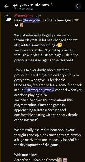 Discord message of the Garden Ink team reading as follows:
Heyy everyone. It's finally time again!

We just released a huge update for our Steam Playtest. A lot has changed and we also added some new things 🙂
You can access the Playtest by joining it through our official steam page (link in the previous message right above this one).

Thanks to everybody who played the previous closed playtests and especially to everybody who gave us feedback! 
Once again, feel free to leave some feedback in our prototype review channel when you are done playing it.
You can also share the news about this playtest online. Since the game is approaching a state where we feel comfortable sharing with the scary depths of the internet :)

We are really excited to hear about your thoughts and opinions since they are always a huge motivation and reaaaally helpful for the development of the game!

With much love,
Arne/Sven - Kranich Games