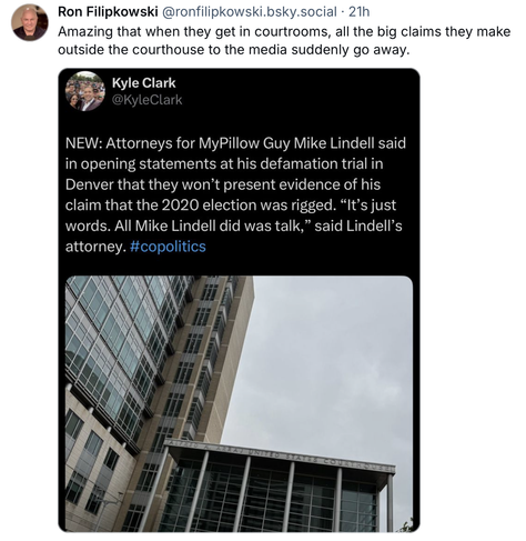 Ron Filipkowski @ronfilipkowski.bsky.social  - post about this post:

NEW: Attorneys for MyPillow Guy Mike Lindell said
in opening statements at his defamation trial in
Denver that they won’t present evidence of his
claim that the 2020 election was rigged. “It’s just
words. All Mike Lindell did was talk,” said Lindell’s
attorney. #copolitics
