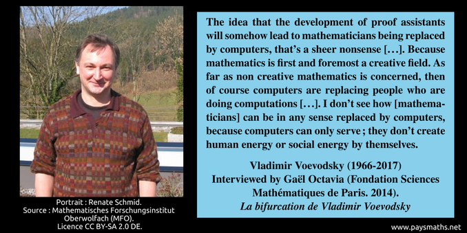 Photographic portrait of  Vladimir Voevodsky, and a quote : "The idea that the development of proof assistants will somehow lead to mathematicians being replaced by computers, that's a sheer nonsense [...]. Because mathematics is first and foremost a creative field. As far as non creative mathematics is concerned, then of course computers are replacing people who are doing computations [...]. I don't see how [mathematicians] can be in any sense replaced by computers, because computers can only serve ; they don't create human energy or social energy by themselves."