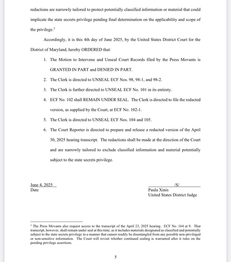 Accordingly, it is this 4th day of June 2025, by the United States District Court for the District of Maryland, hereby ORDERED that: The Motion to Intervene and Unseal Court Records filed by the Press Movants is GRANTED IN PART and DENIED IN PART. The Clerk is directed to UNSEAL ECF Nos. 98, 98-1, and 98-2. The Clerk is further directed to UNSEAL ECF No. 101 in its entirety. ECF No. 102 shall REMAIN UNDER SEAL. The Clerk is directed to file the redacted version, as supplied by the Court, at ECF No. 102-1. The Clerk is directed to UNSEAL ECF Nos. 104 and 105. The Court Reporter is directed to prepare and release a redacted version of the April 30, 2025 hearing transcript. The redactions shall be made at the direction of the Court and are narrowly tailored to exclude classified information and material potentially subject to the state secrets privilege. June 4, 2025 Date /S/ Paula Xinis